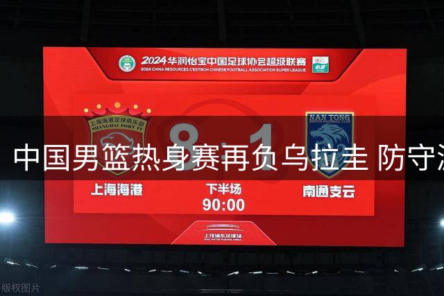 中国男篮热身赛再负乌拉圭 防守漏洞暴露明显